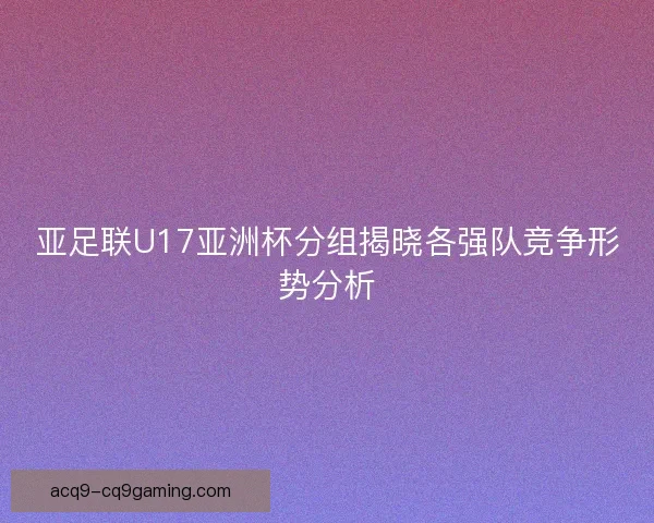 亚足联U17亚洲杯分组揭晓各强队竞争形势分析